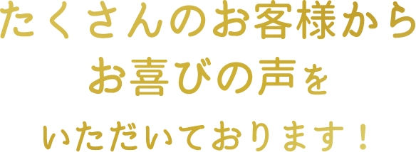 たくさんのお客様からお喜びの声を頂いております！